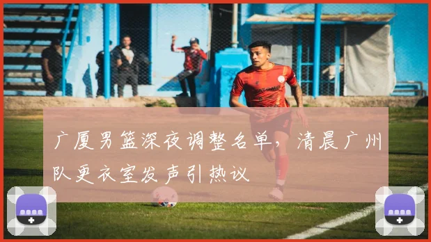 广厦男篮深夜调整名单，清晨广州队更衣室发声引热议 - 平博网站
