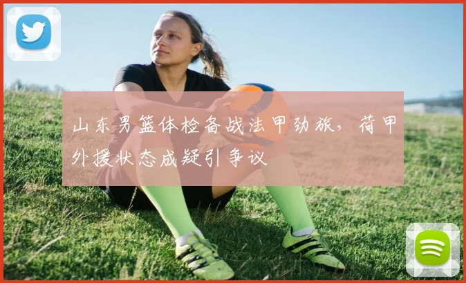 山东男篮体检备战法甲劲旅，荷甲外援状态成疑引争议 - 平博网站