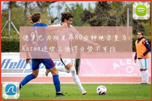 德罗巴力助里昂80分钟绝杀皇马，Karsa连续三场得分势不 - 平博网站
