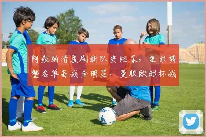 阿森纳清晨刷新队史纪录，里尔调整名单备战全明星，曼联欧 - 平博网站